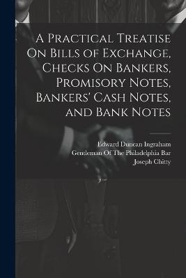 A Practical Treatise On Bills of Exchange, Checks On Bankers, Promisory Notes, Bankers' Cash Notes, and Bank Notes - Edward Duncan Ingraham,Joseph Story,Joseph Chitty - cover