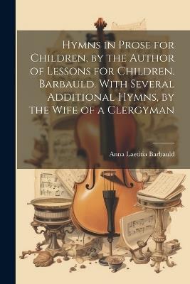 Hymns in Prose for Children, by the Author of Lessons for Children. Barbauld. With Several Additional Hymns, by the Wife of a Clergyman - Anna Laetitia Barbauld - cover