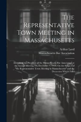The Representative Town Meeting in Massachusetts: Address of the President of the Massachusetts Bar Association at the Annual Meeting, On December 7, 1918, On the Subject of "the Representative Town Meeting in Massachusetts" and the Discussion Which Follo - Arthur Lord - cover