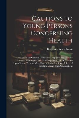 Cautions to Young Persons Concerning Health: Containing the General Doctrine of Dyspepsia and Chronic Diseases, Shewing the Evil Tendency of the Use of Tobacco Upon Young Persons, More Especially the Pernicious Effects of Smoking Cigars, With Observations - Benjamin Waterhouse - cover