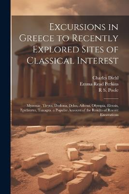 Excursions in Greece to Recently Explored Sites of Classical Interest: Mycenae, Tiryns, Dodona, Delos, Athens, Olympia, Eleusis, Epidaurus, Tanagra. a Popular Account of the Results of Recent Excavations - Charles Diehl,R S Poole,Emma Read Perkins - cover