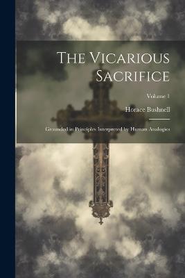 The Vicarious Sacrifice: Grounded in Principles Interpreted by Human Analogies; Volume 1 - Horace Bushnell - cover