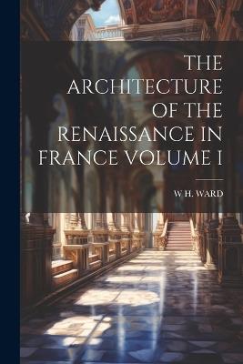 The Architecture of the Renaissance in France Volume I - W H Ward - cover