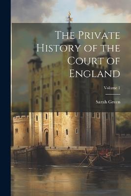 The Private History of the Court of England; Volume 1 - Sarah Green - cover