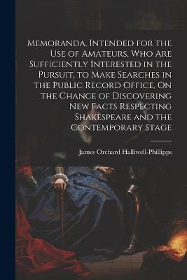 Memoranda, Intended for the Use of Amateurs, Who Are Sufficiently Interested in the Pursuit, to Make Searches in the Public Record Office, On the Chance of Discovering New Facts Respecting Shakespeare and the Contemporary Stage - James Orchard Halliwell-Phillipps - cover