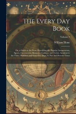 The Every Day Book: Or, a Guide to the Year: Describing the Popular Amusements, Sports, Ceremonies, Manners, Customs, and Events, Incident to the Three Hundred and Sixty-Five Days, in Past and Present Times; Volume 2 - William Hone - cover