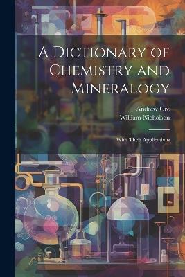 A Dictionary of Chemistry and Mineralogy: With Their Applications - William Nicholson,Andrew Ure - cover