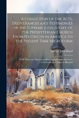 A Collection of the Acts, Deliverances and Testimonies of the Supreme Judicatory of the Presbyterian Church From its Origin in America to the Present Time Microform: With Notes and Documents Explainatory and Historiacl: Constituting a Complete Illustrati - Samuel John Baird - cover