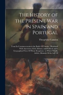 The History of the Present war in Spain and Portugal: From its Commencement to the Battle Of Vittoria: Illustrated With Anecdotes, Civil, Military, and Political, and a Geographical View Of Those Kingdoms: to Which Will be Added, Memoirs Of the Life Of - Theophilus Camden - cover