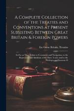 A Complete Collection of the Treaties and Conventions at Present Subsisting Between Great Britain & Foreign Powers; so far as They Relate to Commerce and Navigation; to the Repression and Abolition of the Slave Trade; and to the Privileges and Interests O