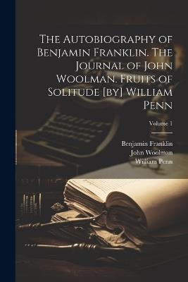 The Autobiography of Benjamin Franklin. The Journal of John Woolman. Fruits of Solitude [by] William Penn; Volume 1 - John Woolman,Benjamin Franklin,William Penn - cover