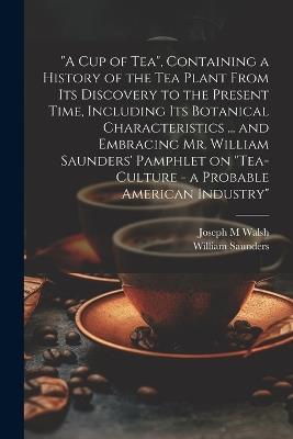"A cup of tea", Containing a History of the tea Plant From its Discovery to the Present Time, Including its Botanical Characteristics ... and Embracing Mr. William Saunders' Pamphlet on "Tea-culture - a Probable American Industry" - William Saunders,Joseph M Walsh - cover