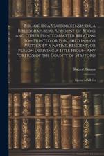 Bibliotheca Staffordiensis; or, A Bibliographical Account of Books and Other Printed Matter Relating to-- Printed or Published in-- or Written by a Native, Resident, or Person Deriving a Title From-- any Portion of the County of Stafford: Giving a Full Co