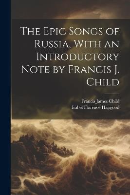 The Epic Songs of Russia, With an Introductory Note by Francis J. Child - Francis James Child,Isabel Florence Hapgood - cover