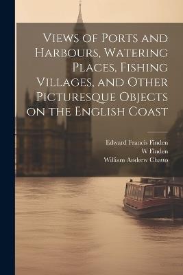 Views of Ports and Harbours, Watering Places, Fishing Villages, and Other Picturesque Objects on the English Coast - Edward Francis Finden,William Andrew Chatto,W 1787-1852 Finden - cover