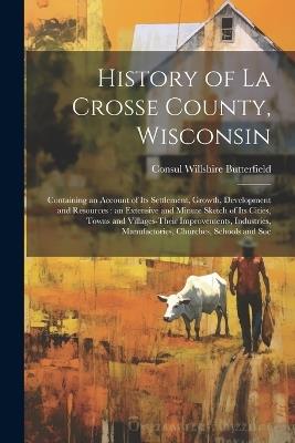 History of La Crosse County, Wisconsin: Containing an Account of its Settlement, Growth, Development and Resources: an Extensive and Minute Sketch of its Cities, Towns and Villages-their Improvements, Industries, Manufactories, Churches, Schools and Soc - Consul Willshire Butterfield - cover