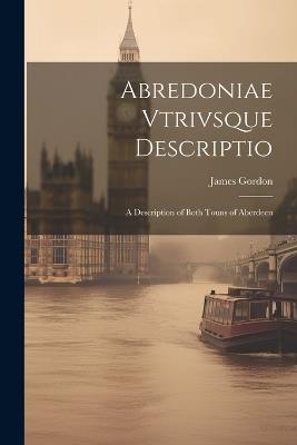 Abredoniae Vtrivsque Descriptio: A Description of Both Touns of Aberdeen - James Gordon - cover