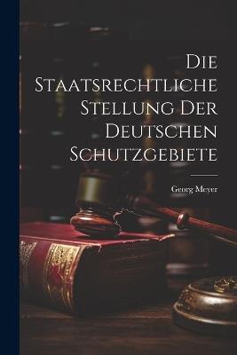 Die Staatsrechtliche Stellung der Deutschen Schutzgebiete - Georg Meyer - cover