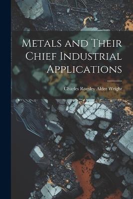 Metals and Their Chief Industrial Applications - Charles Romley Alder Wright - cover