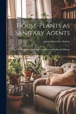 House-Plants as Sanitary Agents; or, The Relation of Growing Vegetation to Health and Disease