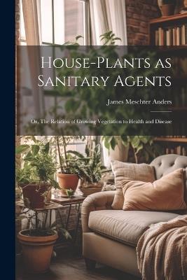 House-Plants as Sanitary Agents; or, The Relation of Growing Vegetation to Health and Disease - James Meschter Anders - cover