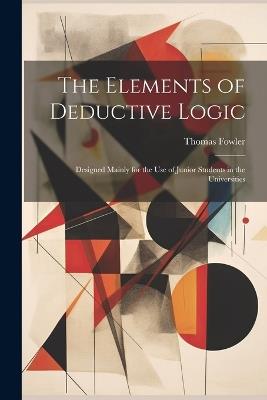 The Elements of Deductive Logic: Designed Mainly for the Use of Junior Students in the Universities - Thomas Fowler - cover