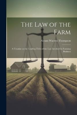 The Law of the Farm: A Treatise on the Leading Titles of the Law Involved in Farming Business - Abram Warren Thompson - cover