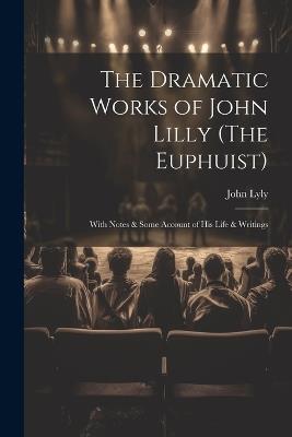 The Dramatic Works of John Lilly (The Euphuist): With Notes & Some Account of His Life & Writings - John Lyly - cover