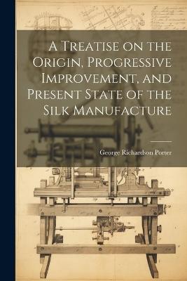 A Treatise on the Origin, Progressive Improvement, and Present State of the Silk Manufacture - George Richardson Porter - cover