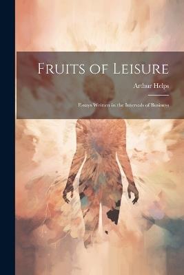 Fruits of Leisure: Essays Written in the Intervals of Business - Arthur Helps - cover