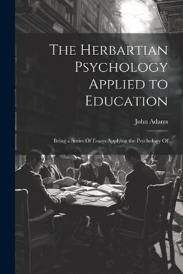 The Herbartian Psychology Applied to Education: Being a Series Of Essays Applying the Psychology Of - John Adams - cover