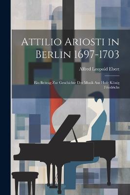 Attilio Ariosti in Berlin 1697-1703: Ein Beitrag zur Geschichte der Musik am Hofe König Friedrichs - Alfred Leopold Ebert - cover