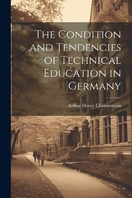 The Condition and Tendencies of Technical Education in Germany - Arthur Henry Chamberlain - cover