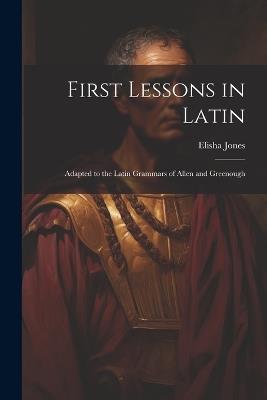 First Lessons in Latin: Adapted to the Latin Grammars of Allen and Greenough - Jones Elisha - cover