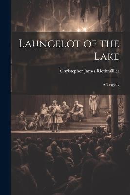 Launcelot of the Lake; a Tragedy - Christopher James Riethmüller - cover