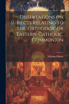 Dissertations on Subjects Relating to the 'Orthodox' or 'Eastern-Catholic' Communion - William Palmer - cover