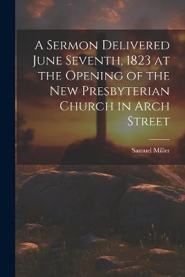 A Sermon Delivered June Seventh, 1823 at the Opening of the New Presbyterian Church in Arch Street - Miller Samuel - cover