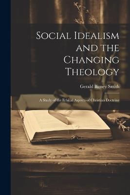 Social Idealism and the Changing Theology; A Study of the Ethical Aspects of Christian Doctrine - Gerald Birney Smith - cover