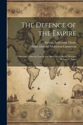 The Defence of the Empire; a Selection From the Letters and Speeches of Henry Howard Molyneux, Fourt - George Sydenham Clarke,Henry Howard Molyneux Carnarvon - cover