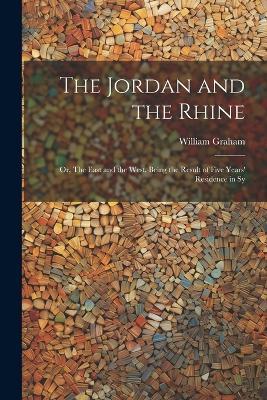 The Jordan and the Rhine; or, The East and the West. Being the Result of Five Years' Residence in Sy - William Graham - cover