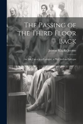 The Passing of the Third Floor Back; An Idle Fancy in a Prologue, a Play, and an Epilogue - Jerome Klapka Jerome - cover