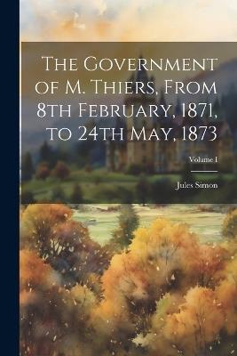 The Government of M. Thiers, From 8th February, 1871, to 24th May, 1873; Volume I - Jules Simon - cover