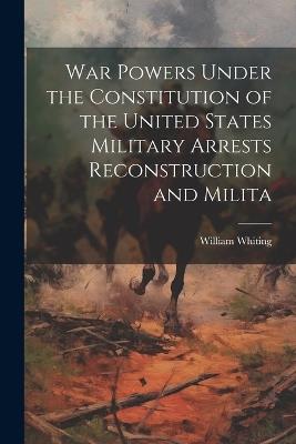 War Powers Under the Constitution of the United States Military Arrests Reconstruction and Milita - William Whiting - cover