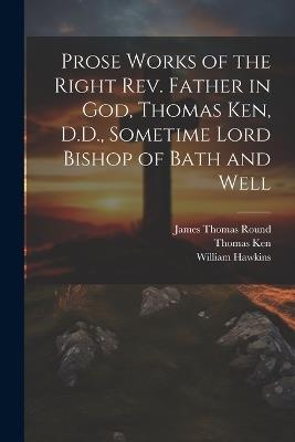 Prose Works of the Right Rev. Father in God, Thomas Ken, D.D., Sometime Lord Bishop of Bath and Well - Thomas Ken,William Hawkins,James Thomas Round - cover