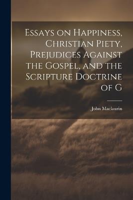 Essays on Happiness, Christian Piety, Prejudices Against the Gospel, and the Scripture Doctrine of G - John Maclaurin - cover