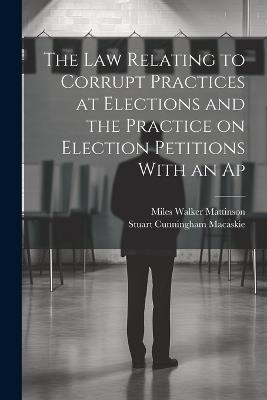 The law Relating to Corrupt Practices at Elections and the Practice on Election Petitions With an Ap - Stuart Cunningham Macaskie,Miles Walker Mattinson - cover