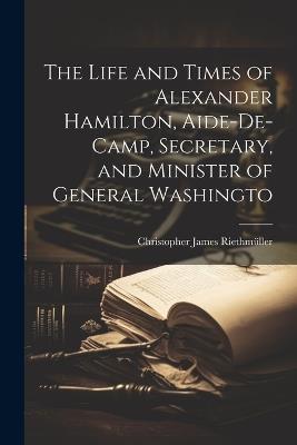 The Life and Times of Alexander Hamilton, Aide-de-camp, Secretary, and Minister of General Washingto - Christopher James Riethmüller - cover