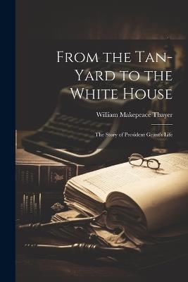 From the Tan-yard to the White House: The Story of President Grant's Life - William Makepeace Thayer - cover