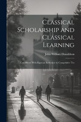 Classical Scholarship and Classical Learning: Considered With Especial Reference to Competitive Tes - John William Donaldson - cover