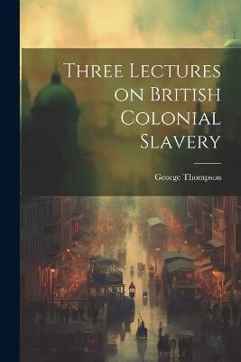 Three Lectures on British Colonial Slavery - George Thompson - cover